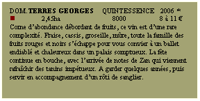 Zone de Texte: Dom.TERRES GEORGES    Quintessence   2006 *
n             2,45ha                         8000                8  11 
Corne dabondance dbordant de fruits, ce vin est dune rare complexit. Fraise, cassis, groseille, mre, toute la famille des fruits rouges et noirs schappe pour vous convier  un ballet endiabl et chaleureux dans un palais somptueux. La fte continue en bouche, avec larrive de notes de Zan qui viennent rafrachir des tanins imptueux. A garder quelques annes, puis servir en accompagnement dun rti de sanglier.
 
