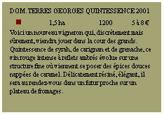 Zone de Texte: DOM. TERRES GEORGES Quintessence 2001
n             1,5 ha            1200         5  8 
Voici un nouveau vigneron qui, discrtement mais srement, viendra jouer dans la cour des grands. Quintessence de syrah, de carignan et de grenache, ce vin rouge intense  reflets ambrs volue sur une structure fine o viennent se poser des pices douces nappes de caramel. Dlicatement rsin, lgant, il sera au rendez-vous dans un futur proche sur un plateau de fromages.
 
