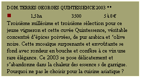 Zone de Texte: DOM. TERRES GEORGES Quintessence 2003 **
n             1,5 ha                  3500               5  8 
Troisime millsime et troisime slection pour ce jeune vigneron et cette cuve Quintessence, vritable concentr dpices poivres, de pur arabica et olive noire. Cette mosaque surprenante et envotante se fond avec rondeur en bouche et confre  ce vin une rare lgance. Ce 2003 se pose dlicatement et sabandonne dans la chaleur des essence s de garrigue. Pourquoi ne pas le choisir pour la cuisine asiatique ?
 
