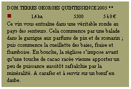 Zone de Texte: DOM. TERRES GEORGES Quintessence 2005 **
n             1,4 ha                   5500             5  8 
Ce vin vous entrane dans une vritable ronde au pays des senteurs. Cela commence par une balade dans le garrigue aux parfums de pin et de romarin ; puis commence la cueillette des baies, fraise et framboise. En bouche, la rglisse simpose avant quune touche de cacao race vienne apporter un peu de puissance aussitt rafrachie par la minralit. A carafer et  servir sur un buf en daube. 
 
