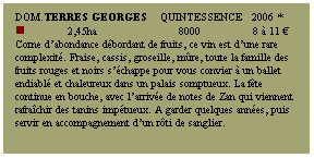 Zone de Texte: Dom.TERRES GEORGES    Quintessence   2006 *
n             2,45ha                         8000                8  11 
Corne dabondance dbordant de fruits, ce vin est dune rare complexit. Fraise, cassis, groseille, mre, toute la famille des fruits rouges et noirs schappe pour vous convier  un ballet endiabl et chaleureux dans un palais somptueux. La fte continue en bouche, avec larrive de notes de Zan qui viennent rafrachir des tanins imptueux. A garder quelques annes, puis servir en accompagnement dun rti de sanglier.
 
