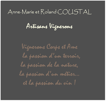 Zone de Texte: Anne-Marie et Roland COUSTAL
 
 Artisans Vignerons  
 
 
Vignerons Corps et Ame
  la passion d'un terroir, 
la passion de la nature, 
la passion d'un mtier... 
et la passion du vin !
 
