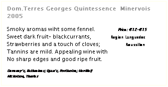 Zone de Texte: Dom.Terres Georges Quintessence  Minervois 2005
 
Smoky aromas wiht some fennel.               Price: 12-15
Sweet dark fruit- blackcurrants,             Region Languedoc
Strawberries and a touch of cloves;                 Roussillon
Tannins are mild. Appealing wine with
No sharp edges and good ripe fruit.
 
Deveneys, Rathmines; Egans, Portlaoise; Neville
Nicholson, Thurles
 
