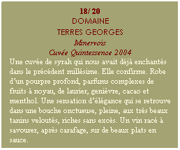 Zone de Texte: 18/ 20
DOMAINE
TERRES GEORGES
Minervois
Cuve Quintessence 2004
Une cuve de syrah qui nous avait dj enchants dans le prcdent millsime. Elle confirme. Robe dun pourpre profond, parfums complexes de fruits  noyau, de laurier, genivre, cacao et menthol. Une sensation dlgance qui se retrouve dans une bouche onctueuse, pleine, aux trs beaux tanins velouts, riches sans excs. Un vin rac  savourer, aprs carafage, sur de beaux plats en sauce.
 
