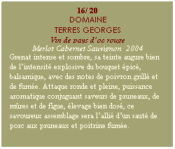 Zone de Texte: 16/ 20
DOMAINE
TERRES GEORGES
Vin de pays doc rouge
Merlot Cabernet Sauvignon  2004
Grenat intense et sombre, sa teinte augure bien de lintensit explosive du bouquet pic, balsamique, avec des notes de poivron grill et de fume. Attaque ronde et pleine, puissance aromatique conjuguant saveurs de pruneaux, de mres et de figue, levage bien dos, ce savoureux assemblage sera lalli dun saut de porc aux pruneaux et poitrine fume.
 
