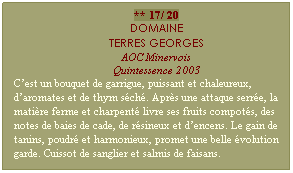 Zone de Texte: ** 17/ 20
DOMAINE
TERRES GEORGES
AOC Minervois
Quintessence 2003
Cest un bouquet de garrigue, puissant et chaleureux, daromates et de thym sch. Aprs une attaque serre, la matire ferme et charpent livre ses fruits compots, des notes de baies de cade, de rsineux et dencens. Le gain de tanins, poudr et harmonieux, promet une belle volution de garde. Cuissot de sanglier et salmis de faisans.
 
 
