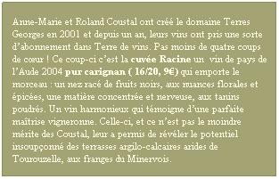 Zone de Texte: Anne-Marie et Roland Coustal ont cr le domaine Terres Georges en 2001 et depuis un an, leurs vins ont pris une sorte dabonnement dans Terre de vins. Pas moins de quatre coups de cur ! Ce coup-ci cest la cuve Racine un  vin de pays de lAude 2004 pur carignan ( 16/20, 9) qui emporte le morceau : un nez rac de fruits noirs, aux nuances florales et pices, une matire concentre et nerveuse, aux tanins poudrs. Un vin harmonieux qui tmoigne dune parfaite matrise vigneronne. Celle-ci, et ce nest pas le moindre mrite des Coustal, leur a permis de rvler le potentiel insouponn des terrasses argilo-calcaires arides de Tourouzelle, aux franges du Minervois.
