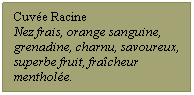 Zone de Texte: Cuve Racine
Nez frais, orange sanguine, grenadine, charnu, savoureux, superbe fruit, fracheur menthole.
 
