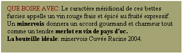 Zone de Texte: Que boire avec: Le caractre mridional de ces bettes farcies appelle un vin rouge frais et pic au fruit expressif. Un minervois donnera un accord gourmand et charmeur tout comme un tendre merlot en vin de pays doc.
La bouteille idale: minervois Cuve Racine 2004. 
 
