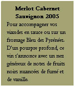 Zone de Texte: Merlot Cabernet Sauvignon 2005
Pour accompagner vos viandes en sauce ou sur un fromage Bleu des Pyrnes. Dun pourpre profond, ce vin sannonce avec un nez gnreux de notes de fruits noirs nuances de fum et de vanille.
Servir  15-16 C
 
