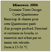 Zone de Texte: Minervois 2006
Domaine Terres Georges 
Cuve Quintessence
Beaucoup de charme pour 
cette Quintessence pare 
dun pourpre profond. Structur et onctueux en bouche, ce minervois rac sduit par ses tanins trs velouts. 
Servir  15-16 C
 
