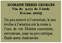 Zone de Texte: DOMAINE TERRES GEORGES
Vin de  pays de lAude
Racine 2005
 
Un peu reserv  louverture, le nez volue  laration sur la cerise  leau- de -vie. Matire concentre, savoureuse, mais un peu rustique, finale assez chaleureuse.
 
